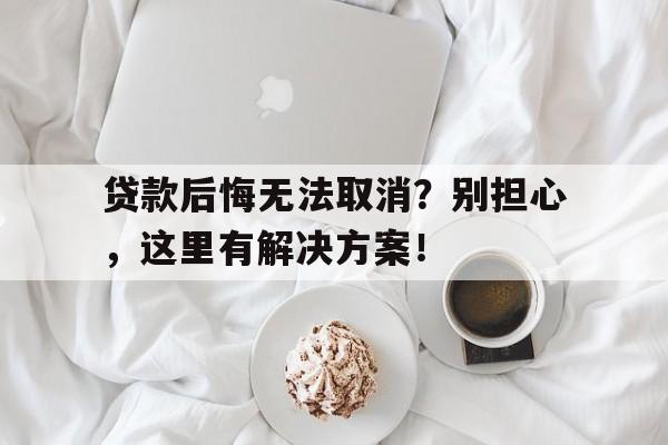 贷款后悔无法取消？别担心，这里有解决方案！