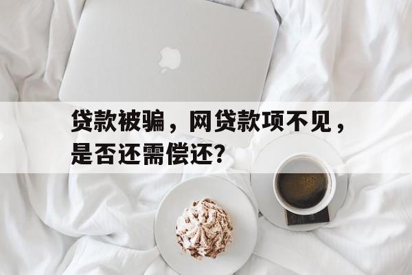 贷款被骗，网贷款项不见，是否还需偿还？