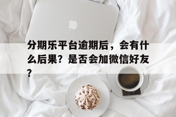 分期乐平台逾期后，会有什么后果？是否会加微信好友？