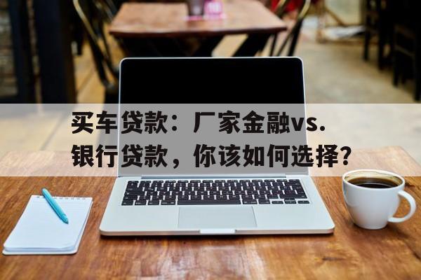 买车贷款：厂家金融vs.银行贷款，你该如何选择？