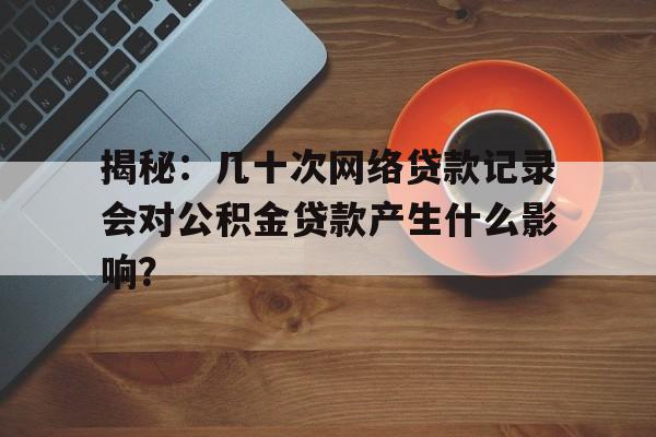 揭秘：几十次网络贷款记录会对公积金贷款产生什么影响？