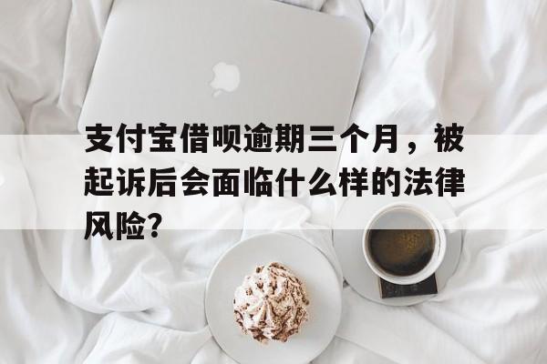 支付宝借呗逾期三个月，被起诉后会面临什么样的法律风险？