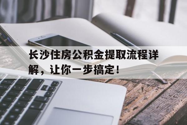 长沙住房公积金提取流程详解，让你一步搞定！