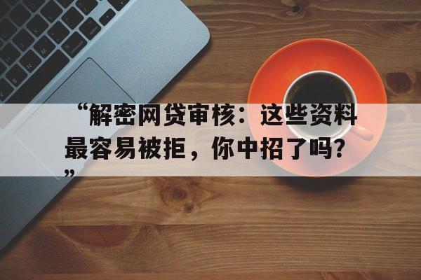 “解密网贷审核：这些资料最容易被拒，你中招了吗？”