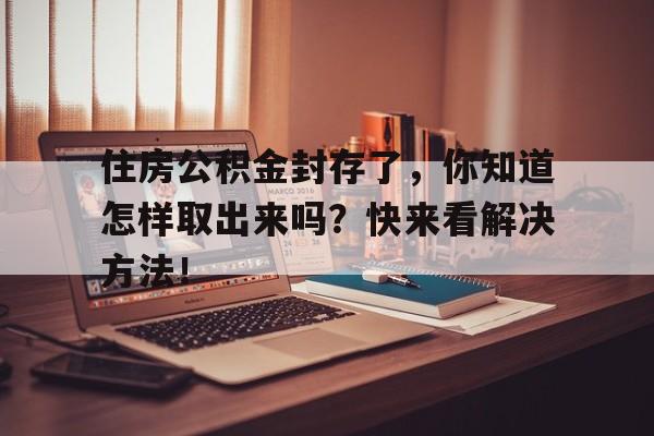 住房公积金封存了，你知道怎样取出来吗？快来看解决方法！