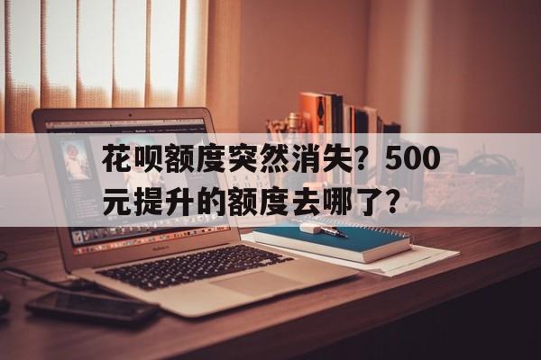 花呗额度突然消失？500元提升的额度去哪了？