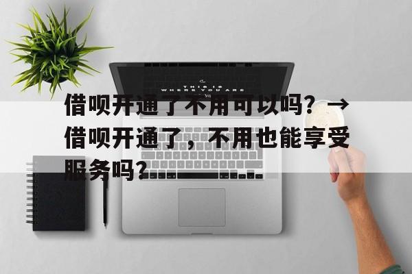 借呗开通了不用可以吗？→借呗开通了，不用也能享受服务吗？