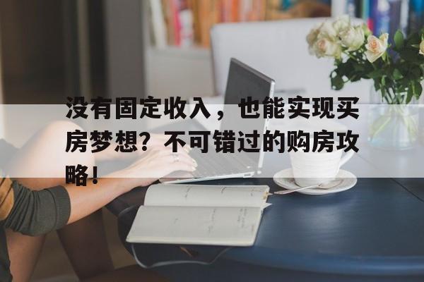 没有固定收入，也能实现买房梦想？不可错过的购房攻略！