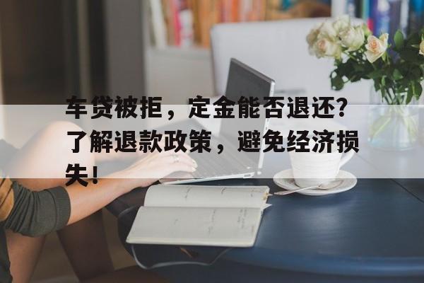 车贷被拒，定金能否退还？了解退款政策，避免经济损失！