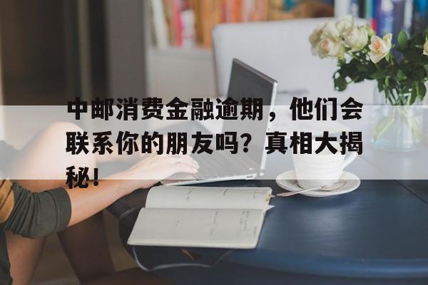 中邮消费金融逾期，他们会联系你的朋友吗？真相大揭秘！