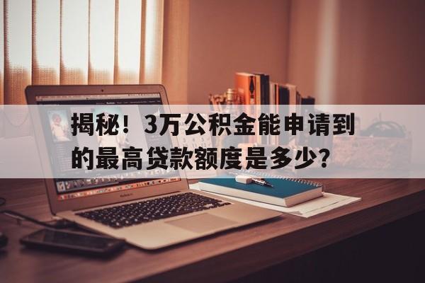 揭秘！3万公积金能申请到的最高贷款额度是多少？