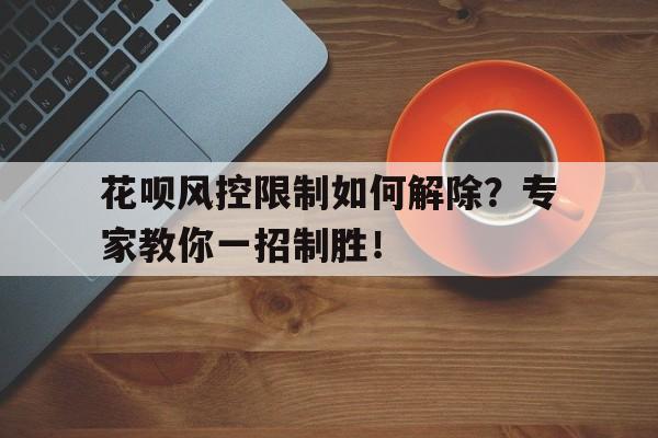 花呗风控限制如何解除？专家教你一招制胜！