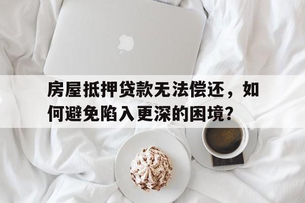 房屋抵押贷款无法偿还，如何避免陷入更深的困境？