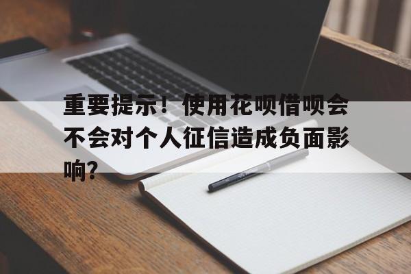 重要提示！使用花呗借呗会不会对个人征信造成负面影响？