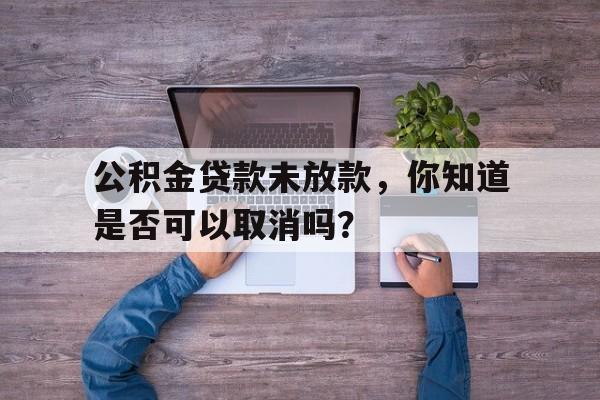 公积金贷款未放款，你知道是否可以取消吗？