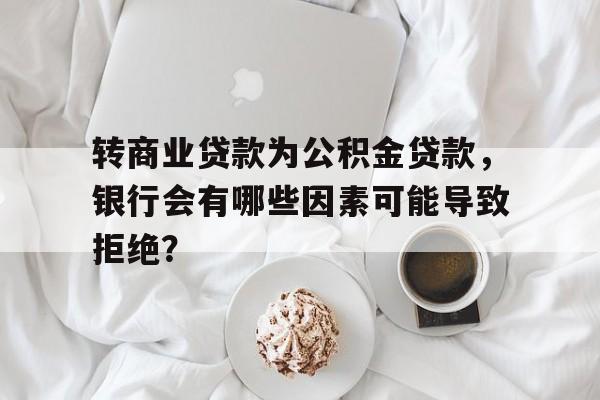 转商业贷款为公积金贷款，银行会有哪些因素可能导致拒绝？