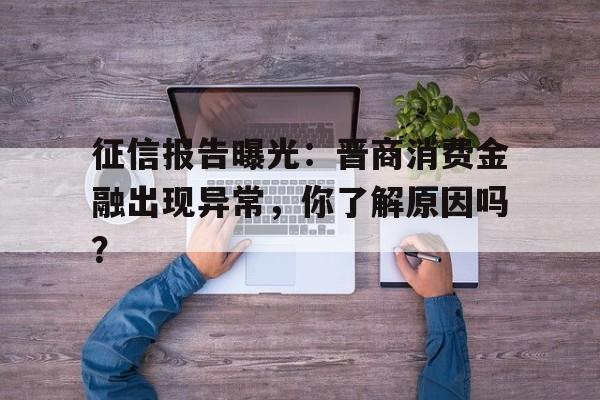 征信报告曝光：晋商消费金融出现异常，你了解原因吗？