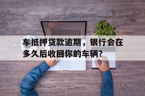 车抵押贷款逾期，银行会在多久后收回你的车辆？