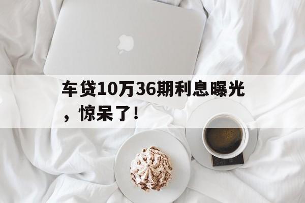 车贷10万36期利息曝光，惊呆了！