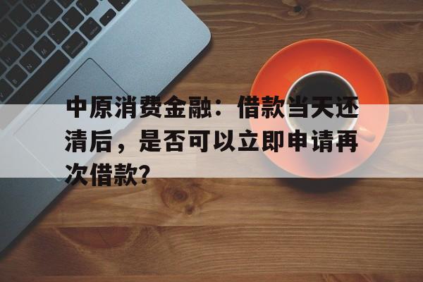 中原消费金融：借款当天还清后，是否可以立即申请再次借款？