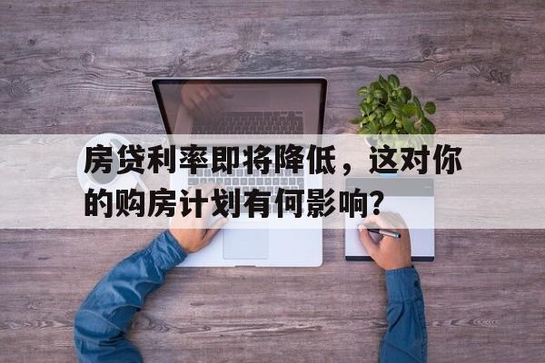 房贷利率即将降低，这对你的购房计划有何影响？