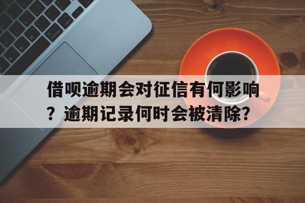 借呗逾期会对征信有何影响？逾期记录何时会被清除？