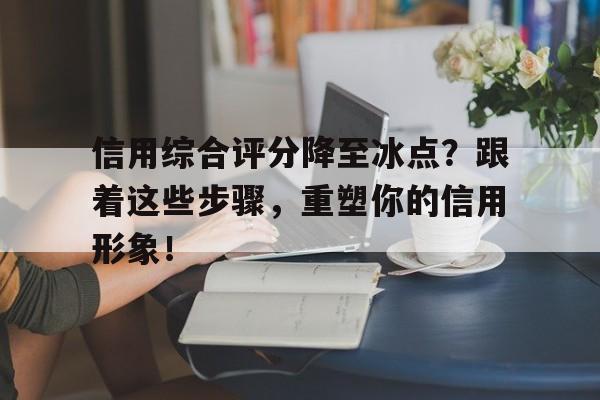 信用综合评分降至冰点？跟着这些步骤，重塑你的信用形象！