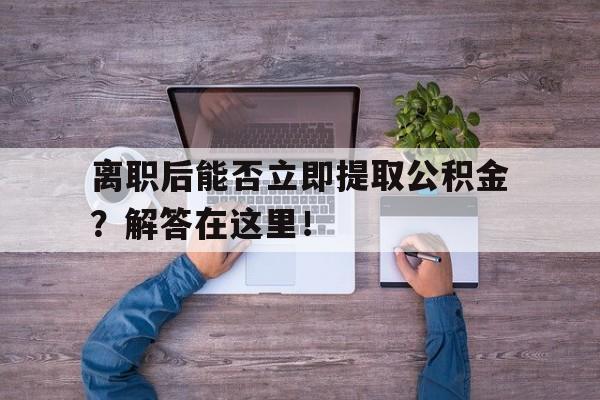 离职后能否立即提取公积金？解答在这里！