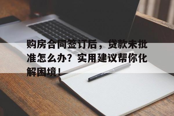 购房合同签订后，贷款未批准怎么办？实用建议帮你化解困境！