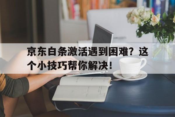 京东白条激活遇到困难？这个小技巧帮你解决！