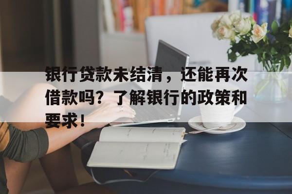 银行贷款未结清，还能再次借款吗？了解银行的政策和要求！