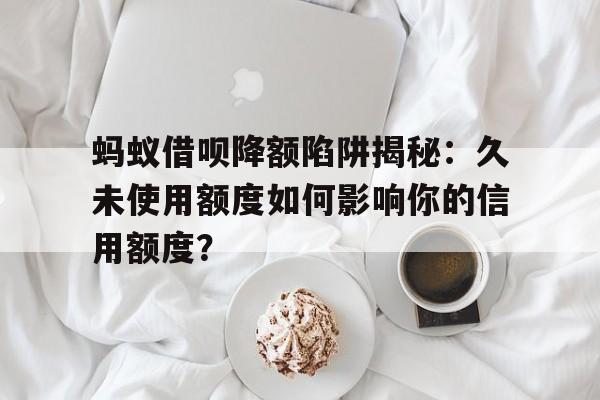 蚂蚁借呗降额陷阱揭秘：久未使用额度如何影响你的信用额度？