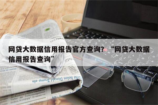 网贷大数据信用报告官方查询？“网贷大数据信用报告查询”