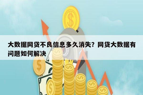 大数据网贷不良信息多久消失？网贷大数据有问题如何解决