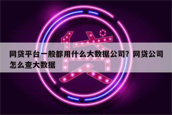 网贷平台一般都用什么大数据公司？网贷公司怎么查大数据