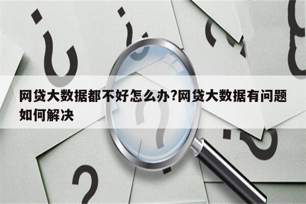 网贷大数据都不好怎么办?网贷大数据有问题如何解决