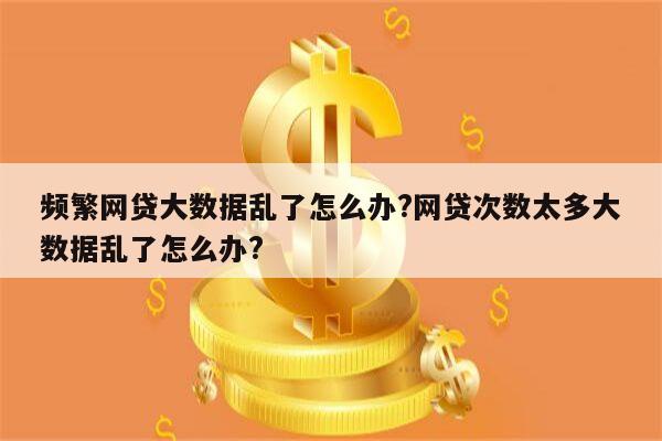 频繁网贷大数据乱了怎么办?网贷次数太多大数据乱了怎么办?