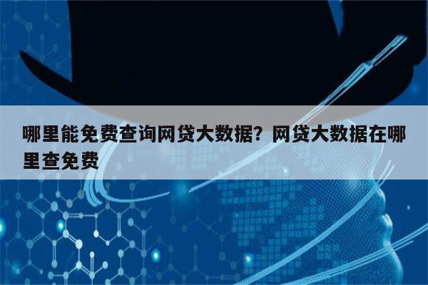 哪里能免费查询网贷大数据？网贷大数据在哪里查免费