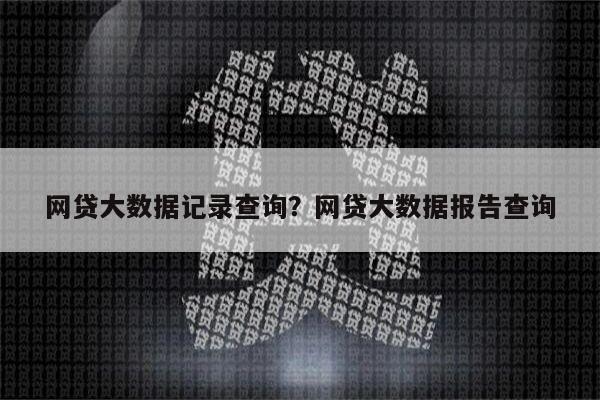 网贷大数据记录查询？网贷大数据报告查询