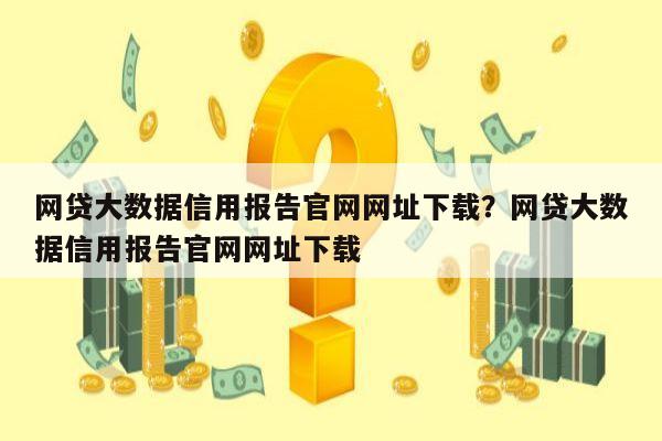 网贷大数据信用报告官网网址下载？网贷大数据信用报告官网网址下载