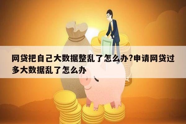 网贷把自己大数据整乱了怎么办?申请网贷过多大数据乱了怎么办