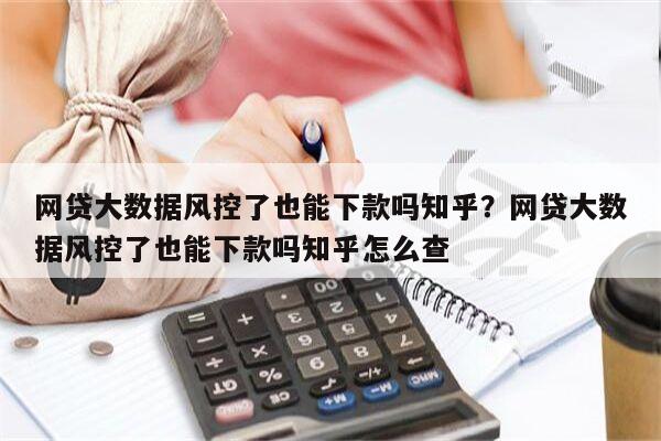 网贷大数据风控了也能下款吗知乎？网贷大数据风控了也能下款吗知乎怎么查