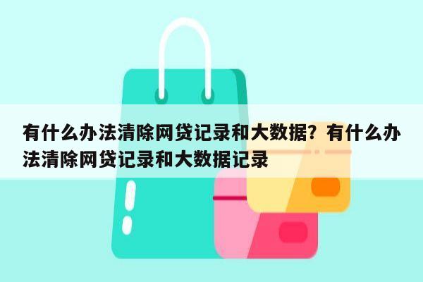 有什么办法清除网贷记录和大数据？有什么办法清除网贷记录和大数据记录