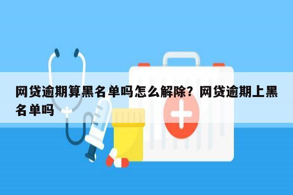 网贷逾期算黑名单吗怎么解除？网贷逾期上黑名单吗