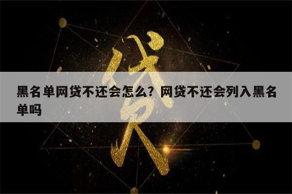 黑名单网贷不还会怎么？网贷不还会列入黑名单吗