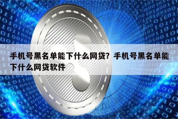 手机号黑名单能下什么网贷？手机号黑名单能下什么网贷软件