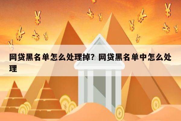 网贷黑名单怎么处理掉？网贷黑名单中怎么处理