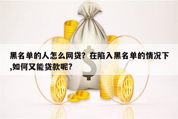 黑名单的人怎么网贷？在陷入黑名单的情况下,如何又能贷款呢?