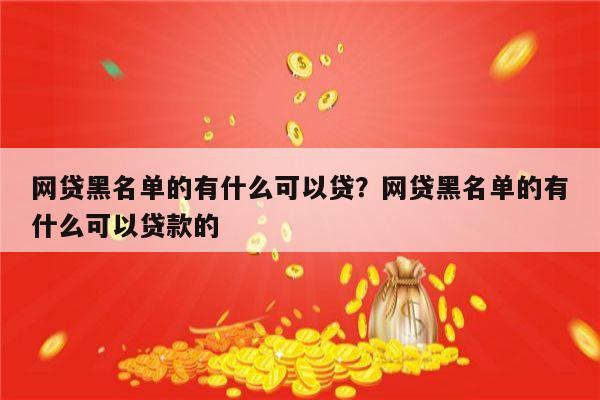 网贷黑名单的有什么可以贷？网贷黑名单的有什么可以贷款的