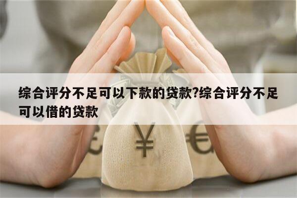 综合评分不足可以下款的贷款?综合评分不足可以借的贷款